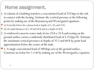 Home assignment.
1. A column of a building transfers a concentrated load of 225 kips to the soil
in contact with the footing. Estimate the vertical pressure at the following
points by making use of the Boussinesq and Westergaard equations.
 (i) Vertically below the column load at depths of 5, 10, and 15 ft.
 (ii) At radial distances of 5, 10 and 20 ft and at a depth of 10 ft.
2. A reinforced concrete water tank of size 25 ft x 25 ft and resting on the
ground surface carries a uniformly distributed load of 5.25 kips/ft2
. Estimate
the maximum vertical pressures at depths of 37.5 and 60 ft by point load
approximation below the center of the tank.
3. A single concentrated load of 100 Kips acts at the ground surface.
Construct an isobar for 1 t/sft by making use of the Westergards,s equation.
39
 
