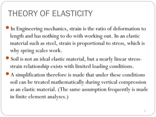 THEORY OF ELASTICITY
In Engineering mechanics, strain is the ratio of deformation to
length and has nothing to do with working out. In an elastic
material such as steel, strain is proportional to stress, which is
why spring scales work.
Soil is not an ideal elastic material, but a nearly linear stress-
strain relationship exists with limited loading conditions.
A simplification therefore is made that under these conditions
soil can be treated mathematically during vertical compression
as an elastic material. (The same assumption frequently is made
in finite element analyses.)
5
 