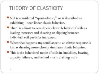 THEORY OF ELASTICITY
Soil is considered ‘‘quasi-elastic,’’ or is described as
exhibiting ‘‘near-linear elastic behavior.
There is a limit to near-linear elastic behavior of soils as
loading increases and shearing or slipping between
individual soil particles increases.
When that happens any semblance to an elastic response is
lost as shearing more closely simulates plastic behavior.
This is the behavioral mode of soils in landslides, bearing
capacity failures, and behind most retaining walls
6
 