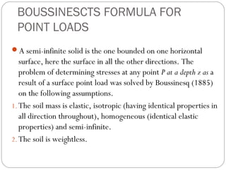 BOUSSINESCTS FORMULA FOR
POINT LOADS
A semi-infinite solid is the one bounded on one horizontal
surface, here the surface in all the other directions. The
problem of determining stresses at any point P at a depth z as a
result of a surface point load was solved by Boussinesq (1885)
on the following assumptions.
1. The soil mass is elastic, isotropic (having identical properties in
all direction throughout), homogeneous (identical elastic
properties) and semi-infinite.
2. The soil is weightless.
 