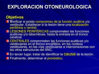 EXPLORACION OTONEUROLOGICA Objetivos V erificar si existe  compromiso de la función auditiva  y/o vestibular. Establecer si la lesión tiene una  localización periférica o central. LESIONES PERIFÉRICAS  comprometen las funciones auditivas y/o laberínticas, hasta la entrada en el tronco cerebral. CENTRALES  comprometen las funciones auditivas y/o vestibulares en el tronco encefálico, en los núcleos vestibulares, en las vías vestibulares e interconexiones con las otras estructuras del SNC.  En tercer lugar, tratar de identificar la  causa  de la lesión. Finalmente, determinar el  pronóstico .  