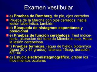 Examen vestibular a)  Pruebas de Romberg , de pie, ojos cerrados Prueba de la Marcha con ojos cerrados; hacia lesión laberíntica, también.  d)  Búsqueda de nistagmos espontáneo y posicional e)  Pruebas de función cerebelosa , Test índice-nariz, alteración del tono de Miembros sup. Hacia la lesión cerebelosa.  f)  Pruebas térmicas , (agua de hielo), biotermica (agua 30 y 44 grados), latencia 15seg, duración 60-100 g) Estudio  electronistagmográfico , grabar los movimientos oculares  