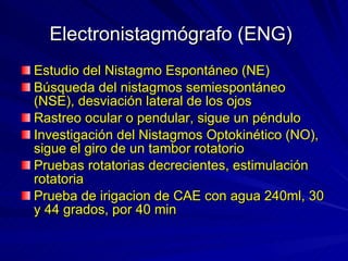 Electronistagmógrafo (ENG)   Estudio del Nistagmo Espontáneo (NE)  Búsqueda del nistagmos semiespontáneo (NSE), desviación lateral de los ojos Rastreo ocular o pendular, sigue un péndulo Investigación del Nistagmos Optokinético (NO), sigue el giro de un tambor rotatorio  Pruebas rotatorias decrecientes, estimulación rotatoria Prueba de irigacion de CAE con agua 240ml, 30 y 44 grados, por 40 min 