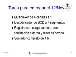 JJVS-09 38
Tarea para entregar el 12/Nov
 Multiplexor de 4 canales a 1
 Decodificador de BCD a 7 segmentos
 Registro con carga paralela, con
habilitación externa y reset asíncrono.
 Sumador completo de 1 bit
 