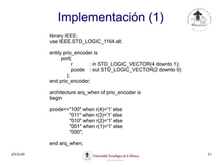 JJVS-09 51
Implementación (1)
library IEEE;
use IEEE.STD_LOGIC_1164.all;
entity prio_encoder is
port(
r : in STD_LOGIC_VECTOR(4 downto 1);
pcode : out STD_LOGIC_VECTOR(2 downto 0)
);
end prio_encoder;
architecture arq_when of prio_encoder is
begin
pcode<="100" when r(4)='1' else
"011" when r(3)='1' else
"010" when r(2)='1' else
"001" when r(1)='1' else
"000";
end arq_when;
 