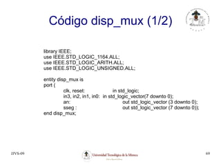 JJVS-09 69
Código disp_mux (1/2)
library IEEE;
use IEEE.STD_LOGIC_1164.ALL;
use IEEE.STD_LOGIC_ARITH.ALL;
use IEEE.STD_LOGIC_UNSIGNED.ALL;
entity disp_mux is
port (
clk, reset: in std_logic;
in3, in2, in1, in0: in std_logic_vector(7 downto 0);
an: out std_logic_vector (3 downto 0);
sseg : out std_logic_vector (7 downto 0));
end disp_mux;
 