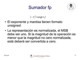 JJVS-09 77
Sumador fp
● El exponente y mantisa tienen formato
unsigned.
● La representación es normalizada, el MSB
debe ser uno. Si la magnitud de la operación es
menor que la magnitud no cero normalizada,
está deberá ser convertida a cero.
−1
s
∗exp∗ f
 