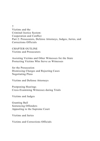 7
Victims and the
Criminal Justice System:
Cooperation and Conflict
Part 2: Prosecutors, Defense Attorneys, Judges, Juries, and
Corrections Officials
CHAPTER OUTLINE
Victims and Prosecutors
Assisting Victims and Other Witnesses for the State
Protecting Victims Who Serve as Witnesses
for the Prosecution
Dismissing Charges and Rejecting Cases
Negotiating Pleas
Victims and Defense Attorneys
Postponing Hearings
Cross-Examining Witnesses during Trials
Victims and Judges
Granting Bail
Sentencing Offenders
Appealing to the Supreme Court
Victims and Juries
Victims and Corrections Officials
 