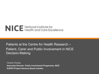 Patients at the Centre for Health Research –
Patient, Carer and Public Involvement in NICE
Decision-Making
Victoria Thomas
Associate Director: Public Involvement Programme, NICE
EUPATI Project Advisory Board member
 