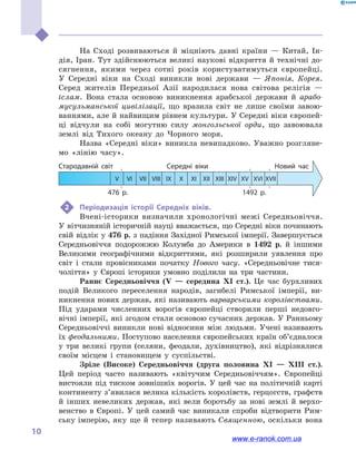 
10
На Сході розвиваються й  міцніють давні країни  — Китай, Ін-
дія, Іран. Тут здійснюються великі наукові відкриття й технічні до-
сягнення, якими через сотні років користуватимуться європейці.
У  Середні віки на Сході виникли нові держави  — Японія, Корея.
Серед жителів Передньої Азії народилася нова світова релігія  —
іслам. Вона стала основою виникнення арабської держави й  арабо-
мусульманської цивілізації, що вразила світ не лише своїми завою-
ваннями, але й найвищим рівнем культури. У Середні віки європей-
ці відчули на собі могутню силу монгольської орди, що завоювала
землі від Тихого океану до Чорного моря.
Назва «Середні віки» виникла невипадково. Уважно розгляне-
мо «лінію часу».
476  р. 1492  р.
Стародавній світ Середні віки Новий час
	 V	VI	VII	VIII	IX	X	XI	XII	XIII	XIV	XV	XVI	XVII
2	 Періодизація історії Середніх віків.
Вчені-історики визначили хронологічні межі Середньовіччя.
У вітчизняній історичній науці вважається, що Середні віки починають
свій відлік у 476 р. з падіння Західної Римської імперії. Завершується
Середньовіччя подорожжю Колумба до  Америки в  1492  р. й  іншими
Великими географічними відкриттями, які розширили уявлення про
світ і  стали провісниками початку Нового часу. «Середньовічне тися-
чоліття» у  Європі історики умовно поділили на три частини.
Раннє Середньовіччя (V  — середина XI  ст.). Це час бурхливих
подій Великого переселення народів, загибелі Римської імперії, ви-
никнення нових держав, які називають варварськими королівствами.
Під ударами численних ворогів європейці створили перші недовго-
вічні імперії, які згодом стали основою сучасних держав. У Ранньому
Середньовіччі виникли нові відносини між людьми. Учені називають
їх феодальними. Поступово населення європейських країн об’єдналося
у  три великі групи (селяни, феодали, духівництво), які відрізнялися
своїм місцем і  становищем у  суспільстві.
Зріле (Високе) Середньовіччя (друга половина XI  — XIII  ст.).
Цей період часто називають «квітучим Середньовіччям». Європейці
вистояли під тиском зовнішніх ворогів. У цей час на політичній карті
континенту з’явилася велика кількість королівств, герцогств, графств
й  інших невеликих держав, які вели боротьбу за нові землі й  верхо-
венство в  Європі. У цей самий час виникали спроби відтворити Рим-
ську імперію, яку ще й тепер називають Священною, оскільки вона
www.e-ranok.com.ua
 