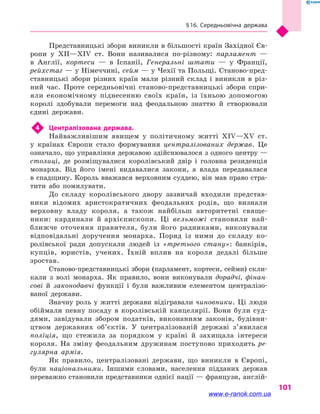 § 16. Середньовічна держава
101
Представницькі збори виникли в більшості країн Західної Єв-
ропи у  XII—XIV  ст. Вони називалися по-різному: парламент  —
в  Англії, кортеси  — в  Іспанії, Генеральні штати  — у  Франції,
рейхстаг — у Німеччині, сейм — у Чехії та Польщі. Станово-пред-
ставницькі збори різних країн мали різний склад і  виникли в  різ-
ний час. Проте середньовічні станово-представницькі збори спри-
яли економічному піднесенню своїх країн, із  їхньою допомогою
королі здобували перемоги над феодальною знаттю й  створювали
єдині держави.
4	 Централізована держава.
Найважливішим явищем у  політичному житті XIV—XV  ст.
у  країнах Європи стало формування централізованих держав. Це
означало, що управління державою здійснювалося з одного центру —
столиці, де розміщувалися королівський двір і  головна резиденція
монарха. Від його імені видавалися закони, а  влада передавалася
в спадщину. Король вважався верховним суддею, він мав право стра-
тити або помилувати.
До складу королівського двору зазвичай входили представ-
ники відомих аристократичних феодальних родів, що визнали
верховну владу короля, а  також найбільш авторитетні свяще-
ники: кардинали й  архієпископи. Ці вельможі становили най-
ближче оточення правителя, були його радниками, виконували
відповідальні доручення монарха. Поряд із ними до складу ко-
ролівської ради допускали людей із «третього стану»: банкірів,
купців, юристів, учених. Їхній вплив на короля дедалі більше
зростав.
Станово-представницькі збори (парламент, кортеси, сейми) скли-
кали з  волі монарха. Як правило, вони виконували дорадчі, фінан-
сові й  законодавчі функції і  були важливим елементом централізо-
ваної держави.
Значну роль у житті держави відігравали чиновники. Ці люди
обіймали певну посаду в  королівській канцелярії. Вони були суд-
дями, завідували збором податків, виконанням законів, будівни-
цтвом державних об’єктів. У централізованій державі з’явилася
поліція, що стежила за порядком у  країні й  захищала інтереси
короля. На зміну феодальним дружинам поступово приходить ре-
гулярна армія.
Як правило, централізовані держави, що виникли в  Європі,
були національними. Іншими словами, населення підданих держав
переважно становили представники однієї нації — французи, англій-
www.e-ranok.com.ua
 