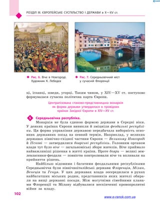Розділ III. ЄВРОПЕЙСЬКЕ СУСПІЛЬСТВО і  ДЕРЖАВИ в  Х—ХV  ст.
102
ці, іспанці, шведи, угорці. Таким чином, у  XIV—XV  ст. поступово
формувалася сучасна політична карта Європи.
Централізована станово-представницька монархія
як форма держави утвердилася в  провідних
країнах Західної Європи в  XIV—XV  ст.
5	 Середньовічна республіка.
Монархія не була єдиною формою держави в  Середні віки.
У  деяких країнах Європи виникли й  зміцніли феодальні республі-
ки. Ця форма управління державою передбачала виборність осно-
вних державних посад на певний термін. Наприклад, у  великих
державах північно-східної частини Європи — Великому Новгороді
й  Пскові  — затвердилися боярські республіки. Головним органом
влади тут було віче — загальноміські збори жителів. Віче приймало
найважливіші рішення в житті країни. Проте бояри — великі зем-
левласники-феодали — повністю контролювали віче та впливали на
прийняття рішень.
Найбільш відомими і  багатими феодальними республіками
Середньовіччя були північноіталійські держави Флоренція, Мілан,
Венеція та Генуя. У цих державах влада зосере­дилася в  руках
найбагатших міських родин, представників яких жителі обира-
ли на вищі державні посади. Між могутніми сімейними клана-
ми Флоренції та Мілану відбувалися нескінченні кровопролитні
війни за владу.
‹‹ Рис. 6. Віче в  Новгороді.
Художник К.  Лебедєв
‹‹ Рис. 7. Середньовічний міст
у  сучасній Флоренції
www.e-ranok.com.ua
 