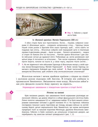 Розділ III. ЄВРОПЕЙСЬКЕ СУСПІЛЬСТВО і  ДЕРЖАВИ в  Х—ХV  ст.
104
Із «Великої хроніки» Матвія Паризького (XIII  ст.)
З обох сторін було все підготовлено. Англи… пішими, озброєні соки­
рами й  зблизивши щити… утворили непроникну стіну… Гарольд також
піший стояв разом із братами біля свого прапора, щоб… ніхто навіть не
подумав про втечу… Вільгельм озброїв свій передовий загін із піхотинців
луками й дротиками, рицарі… йшли за ними… Билися несамовито… жодна
зі сторін не бажала йти на поступки… Раптом здався Вільгельм і  дав сво­
їм військам сигнал до вдаваної втечі. Побачивши це, англи розімкнули свої
щільні ряди й погналися за втікачами… Тим часом нормани, обернувшись
проти ворога, напали на нього й, у  свою чергу, змусили тікати англів…
?? 1. На які відмінності між військами Гарольда й Вільгельма вказує у своїй хро­
ніці монах-бенедиктинець Матвій Паризький?  2.  Яким чином Гарольд на­
магався підтримати бойовий дух своїх воїнів?  3.  Який тактичний прийом
використав Вільгельм, щоб зломити опір англосаксонських ополченців?
Вільгельм вогнем і  мечем пройшов країною з  півдня на північ
і  залізною рукою підкорив собі Англію. В історію він увійшов із
прізвиськом Завойовник. Зміцнюючи свою владу, Вільгельм зобов’я­
зав усіх феодалів скласти йому присягу на вірність.
Нормандське завоювання є поворотним пунктом в  історії Англії.
Літопис на килимі
Крім писемних джерел, про завоювання Англії норманами розповідає ве­
личезний гобелен, що дивом зберігся в соборі французького містечка Байо.
Лляне полотно завширшки 0,5 м і завдовжки майже 70 м було вишите кольо­
ровими вовняними нитками в  другій половині XI  ст. На картинах гобелена
послідовно показані сцени підготовки до походу, висадка війська на англій­
ському березі, деталі вирішального бою. Вважається, що килим виготовили
придворні ткалі за наказом королеви Матильди, дружини Вільгельма Заво­
йовника. Гобелен із Байо належить до унікальних історичних джерел, що
перебувають під захистом світової громадськості (рис.  1, 2).
‹‹ Рис. 1. Гобелен у  музеї
міста Байє
www.e-ranok.com.ua
 