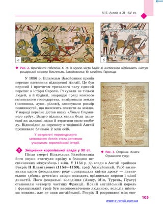 § 17. Англія в XI—XV ст.
105
У 1086 р. Вільгельм Завойовник провів
перепис населення підкореної Англії. Це був
перший і  протягом тривалого часу єдиний
перепис в історії Європи. Рахували не тільки
людей, а  й будівлі, знаряддя праці кожного
селянського господарства, вимірювали землю
(пасовища, луки, ріллю), записували розмір
повин­ностей, що належить платити за землю.
У народі перепис дістав назву «Книга Страш-
ного суду». Багато вільних селян були запи-
сані як залежні люди й втратили свою свобо-
ду. Відповідно до перепису в тодішній Англії
проживало близько 2 млн осіб.
У результаті нормандського
завоювання Англія стала активним
учасником європейської історії.
2	 Зміцнення королівської влади у  XII  ст.
Після смерті Вільгельма Завойовника
його онуки втягнули країну в  безодню не-
скінченних міжусобиць і війн. У 1154 р. до влади в Англії прийшов
Генріх II Плантагенет (1154—1189), граф Анжуйський. Герб засно-
вника цього феодального роду прикрашала квітка дроку  — латин-
ською «planta genesta»: звідси походить прізвисько короля і  цілої
династії. Його феодальні володіння (Анжу, Мін, Турень, Пуату)
становили четверту частину Франції. Новий англійський король
і  французький граф був високоосвіченою людиною, володів шість-
ма мовами, але не знав англійської. Генріх II розривався між сво-
‹‹ Рис. 2. Фрагменти гобелена XI  ст. із  музею міста Байо: а) англосакси відбивають наступ
рицарської кінноти Вільгельма Завойовника; б) загибель Гарольда
‹‹ Рис. 3. Сторінка «Книги
Страшного суду»
а б
www.e-ranok.com.ua
 