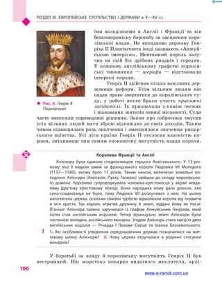 Розділ III. ЄВРОПЕЙСЬКЕ СУСПІЛЬСТВО і  ДЕРЖАВИ в  Х—ХV  ст.
106
їми володіннями в  Англії і  Франції та вів
безкомпромісну боротьбу за зміцнення коро-
лівської влади. Не випадково державу Ген-
ріха II Плантагенета іноді називають «Анжуй-
ською імперією». Невтомний король залу-
чив на свій бік дрібних рицарів і  городян.
У  кожному англійському графстві королів-
ські чиновники  — шерифи  — відстоювали
інтереси короля.
Генріх II здійснив кілька важливих дер-
жавних реформ. Усім вільним людям він
надав право звертатися до королівського су-
ду, у  роботі якого брали участь присяжні
засідателі. Їх призначали з-поміж чесних
і шанованих жителів певної місцевості. Суди
часто виносили справедливі рішення. Закон про озброєння змусив
усіх вільних людей мати зброю відповідно до своїх доходів. Таким
чином підвищилася роль ополчення і  зменшилося значення рицар-
ського воїнства. Усі ліси країни Генріх II оголосив власністю ко-
рони, зміцнивши тим самим економічну могутність влади короля.
Королева Франції та  Англії
Алієнора була єдиною спадкоємицею герцога Аквітанського. У 13-річ­
ному віці її видали заміж за французького короля Людовіка VII Молодого
(1137—1180), якому було 17 років. Таким чином, величезні земельні во­
лодіння Алієнори (Аквітанія, Пуату, Гасконь) увійшли до складу королівсько­
го домена. Королева супроводжувала чоловіка-хрестоносця у  вкрай невда­
лому Другому хрестовому поході. Вона народила йому двох доньок, але
сина-спадкоємця не було, тому Людовік VII розлучився з  нею. На цьому
наполягала церква, оскільки сімейні турботи відволікали короля від подвигів
в  ім’я хреста. Так король втратив дружину й  землі, віддані йому як посаг.
Пізніше Алієнора таємно заручилася із графом Анжуйським Генріхом, який
потім став англійським королем. Тепер французькі землі Алієнори були
частиною володінь англійського монарха. Згодом Алієнора стала матір’ю двох
англійських королів  — Річарда  I Левове Серце та Іоанна Безземельного.
?? 1.  Які особливості утворення середньовічних держав позначилися на жит­
тєвому шляху Алієнори?  2.  Чому церква втручалася в  родинні стосунки
монархів?
У боротьбі за владу й королівську могутність Генріх II був
нестримний. Він жорстоко покарав видатного мислителя, архі-
‹‹ Рис. 4. Генріх II
Плантагенет
www.e-ranok.com.ua
 
