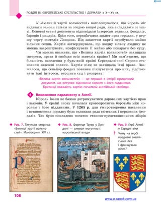 Розділ III. ЄВРОПЕЙСЬКЕ СУСПІЛЬСТВО і  ДЕРЖАВИ в  Х—ХV  ст.
108
У  «Великій хартії вольностей» наголошувалося, що король міг
видавати закони тільки за згодою вищої ради, яка складалася зі зна-
ті. Основні статті документа відповідали інтересам великих феодалів,
баронів і рицарів. Крім того, передбачався захист прав городян, у пер-
шу чергу жителів Лондона. Під захистом хартії перебувало майно
вільних селян. Хартія затверджувала, що жодну вільну людину не
можна заарештувати, конфіскувати її майно або покарати без суду.
Чи можна вважати, що «Велика хартія вольностей» захищала
інтереси, права й  свободи всіх жителів країни? Ми пам’ятаємо, що
більшість населення у  будь-якій країні Середньовічної Європи ста-
новили залежні селяни. Хартія ніяк не захищала їхні права. Вва-
жалося, що сеньйор-феодал повинен піклуватися про них, відстою-
вати їхні інтереси, вершити суд і  розправу.
«Велика хартія вольностей»  — це перший в  історії юридичний
документ, що регулює відносини короля з  його підданими.
Британці вважають хартію початком англійської свободи.
4	 Виникнення парламенту в  Англії.
Король Іоанн не бажав дотримуватися дарованих хартією прав
і  законів. У країні знову почалася кровопролитна боротьба між ко-
ролем і  його підданими. У 1265 р. для умиротворення населення
і встановлення порядку була скликана рада світських і церковних фео­
далів. Так було покладено початок станово-представницьких зборів
‹‹ Рис. 7. Титульна сторінка
«Великої хартії вольно­
стей». Манускрипт XIV  ст.
‹‹ Рис. 8. Фортеця Тауер у  Лон­
доні  — символ могутності
королівської влади
‹‹ Рис. 9. Герб Англії
у  Середні віки
?? Чому на гербі
поєднані англій­
ський лев
і  французька
лілея?
www.e-ranok.com.ua
 