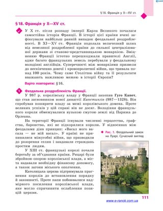 § 18. Франція у  X—XV  ст.
111
§ 18.	Франція у  X—XV  ст.
	 У X  ст. після розпаду імперії Карла Великого почалася
самостійна історія Франції. В історії цієї країни вчені за-
фіксували найбільш ранній випадок феодальної роздробле-
ності. В XI—XV  ст. Франція подолала величезний шлях
від невеликої роздробленої країни до сильної централізова-
ної держави зі станово-представницькою монархією. Зміц-
ненню Франції істотно перешкоджали правителі Англії,
адже багато французьких земель перебували у феодальному
володінні англійців. Суперечності між монархіями призвели
до нескінченно довгої і кровопролитної війни, що тривала по-
над 100 років. Чому саме Столітню війну та її результати
вважають важливою межею в  історії Європи?
Варто повторити: § 16.
1	 Феодальна роздробленість Франції.
У 987 р. королівську владу у  Франції захопив Гуго Капет,
що став засновником нової династії Капетингів (987—1328). Він
спробував поширити владу за межі королівського домена. Проте
великих успіхів у  цій справі він не досяг. Володіння французь-
кого короля обмежувалися вузькою смугою землі від Парижа до
Орлеана.
На території Франції існували численні герцогства, граф-
ства, баронства, які не підкорялися королю. У відносинах між
феодалами діяв принцип: «Васал мого ва-
сала  — не мій васал». У  країні не при-
пинялися міжусобні війни, що призводили
до розорення селян і завдавали страждань
простим людям.
У XIII  ст. французькі королі почали
боротьбу за об’єднання країни. Рицарі були
збройною опорою королівської влади, а міс-
та надавали необхідну фінансову допомогу,
а  також загони міського ополчення.
Католицька церква підтримувала праг-
нення королів до встановлення порядку
й законності. Проте папи побоювалися над-
мірного посилення королівської влади,
яке могло спричинити ослаблення пози-
цій церкви.
‹‹ Рис. 1. Феодальний замок
на  Луарі. Сучасний вигляд
www.e-ranok.com.ua
 