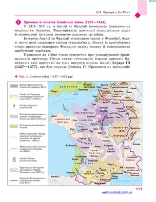 § 18. Франція у  X—XV  ст.
113
3	 Причини й  початок Столітньої війни (1337—1453).
У XIII—XIV  ст. в  Англії та Франції починають формуватися
національні держави. Територіальні претензії королівських родів
й  економічні інтереси неминуче призвели до війни.
Інтереси Англії та Франції зіткнулися також у Фландрії, бага-
ті міста якої славилися своїми сукноробами. Кожна із протиборчих
сторін прагнула підкорити Фландрію своєму впливу й  контролювати
прибуткову торгівлю.
Приводом до війни стала суперечка про успадкування фран-
цузького престолу. Після смерті останнього короля династії Ка-
петингів свої претензії на трон висунув король Англії Едуард  III
(1327—1377), що був онуком Філіппа IV Красивого по материній
Сена
Па-де-Кале
п р о т о к а Л а - М а н ш
Норман
дські
о-в
и
Луара
Луара
Рона
Сона
Те
мза
Шельд
а
Маас
Рейн
Дордо
нь
Гар
онна
Ебро С Е Р Е Д З Е М Н Е М О Р Е
о.Вайт
г е р ц о г с т в о
Б р е т а н ь
герц.
Брабант
герц.
Люксембург
герцогство
Бургундія
герц.Нормандія
г е р ц .
А н ж у
герц.
Бурбон
графство
Прованс
Дофіне
граф.
Арманьяк
г р а ф .
П е р і г о р
граф.
Овернь
г е р ц . Г і е н ь
г р а ф . М е н
граф.
Фландрія
К О Р. А Н Г Л І Я
граф.
Геннегау
Іль-де-Франс
граф.Шампань
г р а ф . П у а т у
герц.Г
а
сконь Л а
н
г
е
д
о
к
П і к а р д і я
Лотари
нгія
Бургунд
ія
граф .
герц.
Плімут
Портсмут
Кентербері
Брюгге
Слейс Антверпен
Кельн
Льєж
Трир
Верден
Туль
Домремі
Безансон
Женева
Брюссель
Азенкур
Кале
Кресі
Ам’єн
Комп’єн
ПАРИЖ
Руан
Кан
Бретіньї
Орлеан
Рен
Брест
Нант Анжер
Тур
Блуа
Бурж
КлермонЛіможАнгулем
Ла-Рошель
Кастильйон
Бордо
Бержерак
Родез
Альбі
Тулуза
Нім
Монпельє
Безьє
Нарбон
Каркасон
Монсегюр
Байонна
Більбао
Перігьо
Провен Труа
Діжон
Ліон
Гренобль
Авіньйон
Арль
Марсель
Пуатьє
Ретель
Реймс
Шалон
ЛОНДОН 1340
1415
1346
1429
1356
1453
Домен французького
короля на середину XII ст.
Графство Тулузьке
напередодні Альбігой-
ських воєн (1196 р.)
Головні фортеці
альбігойців
Володіння французького
короля напередодні
Столітньої війни (1337 р.)
Володіння англійського
короля
Межа територій, приєд-
наних до англійських
володінь за миром
у Бретіньї (1360 р.)
Межа територій, контро-
льованих англійцями
на 1429 р.
Головні битви
Столітньої війни
Бургундські володіння
за правління Карла
Сміливого (на 1477 р.)
Кордони Французького
королівства напри-
кінці XV ст.
‹‹ Рис. 3. Столітня війна (1337—1453 рр.)
www.e-ranok.com.ua
 