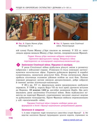 Розділ III. ЄВРОПЕЙСЬКЕ СУСПІЛЬСТВО і  ДЕРЖАВИ в  Х—ХV  ст.
116
ній площі Руана Жанну д’Арк спалили на вогнищі. У XX  ст. като-
лицька церква визнала Жанну д’Арк святою, покровителькою Франції.
Подвиг Жанни д’Арк викликав небувале патріотичне
піднесення французького народу. Феодальна війна
перетворилася на всенародний національно-визвольний рух.
5	 Закінчення Столітньої війни. Підсумки й  наслідки.
У роки Столітньої війни відбулися рішучі зміни в  розвитку
озброєння і  військової справи. З’явилася й  стала повсюдно застосо-
вуватися вогнепальна зброя. Гармати руйнували фортеці й  кораблі
супротивника, визначали результат боїв. Ручна вогнепальна зброя
зробила піхотинця головною дійовою особою на полі бою. Погано
керовані рицарські загони змінили дисципліновані, добре озброєні
й  навчені загони піхотинців-найманців.
У 30-х рр. XV  ст. французька армія продовжувала здобувати
перемоги. У 1436 р. король Карл VII на чолі армії урочисто вступив
до Парижа. 19 жовтня 1453 р. англійці залишили Бордо. Цю дату
вважають днем закінчення Столітньої війни. Вона відбувалася по-
вністю на території Франції, спричинивши численні людські жертви
та руйнування господарства. Проте Франція вийшла переможницею
у  цій «нескінченній» війні.
Підсумки Столітньої війни створили необхідні умови для
формування в Англії і Франції національних централізованих держав.
Запитання й  завдання
1.  Із  яких історичних подій починається самостійна історія Франції?  2.  Які
верстви населення Франції підтримували зусилля королів, спрямовані на
‹‹ Рис. 9. Гармата часів Столітньої
війни. Реконструкція
‹‹ Рис. 8. Страта Жанни д’Арк.
Мініатюра XV  ст.
www.e-ranok.com.ua
 