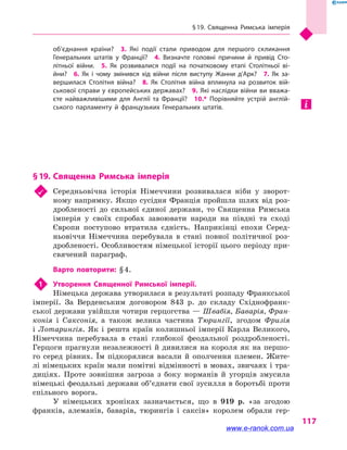 § 19. Священна Римська імперія
117
об’єднання країни?  3.  Які події стали приводом для першого скликання
Генеральних штатів у  Франції?  4.  Визначте головні причини й  привід Сто­
літньої війни.  5.  Як розвивалися події на початковому етапі Столітньої ві­
йни?  6.  Як і  чому змінився хід війни після виступу Жанни д’Арк?  7.  Як за­
вершилася Столітня війна?  8.  Як Столітня війна вплинула на розвиток вій­
ськової справи у європейських державах?  9. Які наслідки війни ви вважа­
єте найважливішими для Англії та Франції?  10.*  Порівняйте устрій англій­
ського парламенту й  французьких Генеральних штатів.
§ 19.	Священна Римська імперія
	 Середньовічна історія Німеччини розвивалася ніби у  зворот-
ному напрямку. Якщо сусідня Франція пройшла шлях від роз-
дробленості до сильної єдиної держави, то Священна Римська
імперія у  своїх спробах завоювати народи на півдні та сході
Європи поступово втратила єдність. Наприкінці епохи Серед-
ньовіччя Німеччина перебувала в  стані повної політичної роз-
дробленості. Особливостям німецької історії цього періоду при-
свячений параграф.
Варто повторити: § 4.
1	 Утворення Священної Римської імперії.
Німецька держава утворилася в результаті розпаду Франкської
імперії. За Верденським договором 843 р. до складу Східнофранк-
ської держави увійшли чотири герцогства — Швабія, Баварія, Фран-
конія і  Саксонія, а  також велика частина Тюрингії, згодом Фризія
і  Лотарингія. Як і  решта країн колишньої імперії Карла Великого,
Німеччина перебувала в  стані глибокої феодальної роздробленості.
Герцоги прагнули незалежності й  дивилися на короля як на першо-
го серед рівних. Їм підкорялися васали й  ополчення племен. Жите-
лі німецьких країн мали помітні відмінності в мовах, звичаях і тра-
диціях. Проте зовнішня загроза з  боку норманів й  угорців змусила
німецькі феодальні держави об’єднати свої зусилля в боротьбі проти
спільного ворога.
У німецьких хроніках зазначається, що в  919 р. «за згодою
франків, алеманів, баварів, тюрингів і  саксів» королем обрали гер-
www.e-ranok.com.ua
 