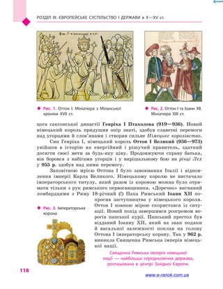 Розділ III. ЄВРОПЕЙСЬКЕ СУСПІЛЬСТВО і  ДЕРЖАВИ в  Х—ХV  ст.
118
цога саксонської династії Генріха I Птахолова (919—936). Новий
німецький король придушив опір знаті, здобув славетні перемоги
над угорцями й  слов’янами і  створив сильне Німецьке королівство.
Син Генріха I, німецький король Оттон  I Великий (936—973)
увійшов в  історію як енергійний і  рішучий правитель, здатний
досягти своєї мети за будь-яку ціну. Продовжуючи справу батька,
він боровся з  набігами угорців і  у вирішальному бою на річці Лех
у  955  р. здобув над ними перемогу.
Заповітною мрією Оттона I було завоювання Італії і  віднов-
лення імперії Карла Великого. Німецькому королю не вистачало
імператорського титулу, який разом із короною можна було отри-
мати тільки з  рук римського первосвященика. «Доречно» вигнаний
ломбардцями з  Риму 18-річний (!) Папа Римський Іоанн  XII по-
просив заступництва у  німецького короля.
Оттон  I повною мірою скористався із ситу-
ації. Новий похід завершився розгромом во-
рогів папської курії. Папський престол був
відданий Іоанну XII, який на знак подяки
й  васальної залежності поклав на голову
Оттона I імператорську корону. Так у 962 р.
виникла Священна Римська імперія німець-
кої нації.
Священна Римська імперія німецької
нації  — найбільша середньовічна держава,
розташована в  центрі Західної Європи.
‹‹ Рис. 1. Оттон I. Мініатюра з  Міланської
хроніки XVII ст.
‹‹ Рис. 3. Імператорська
корона
‹‹ Рис. 2. Оттон I та Іоанн  XII.
Мініатюра XIII  ст.
www.e-ranok.com.ua
 