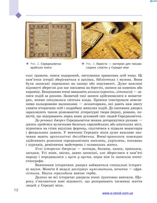 
12
‹‹ Рис. 2. Середньовічна
арабська книга
‹‹ Рис. 3. Береста  — матеріал для письма
східних слов’ян у  Середні віки
ські грамоти, описи подорожей, листування приватних осіб тощо. Ці
пам’ятки історії зберігаються в  архівах, бібліотеках і  музеях. Вони
були записані переважно на папері або пергаменті. Дуже важливі
відомості зберегли для нас письмена на бересті, написи на каменях або
кераміці. Безцінними вчені вважають аннали (хроніки, літописи) — за-
писи подій за роками. Зазвичай такі записи здійснювалися в  монасти-
рях, якими опікувалася світська влада. Хроніки ілюстрували невели-
кими кольоровими малюнками  — мініатюрами, які дають нам змогу
уявити історичних осіб і подробиці минулих подій. До писемних джерел
зараховують також різноманітні літературні твори (вірші, романи, по-
вісті), що відкривають перед нами духов­ний світ людей Середньовіччя.
До речових джерел Середньовіччя можна доторкнутися руками —
досить пройтися вуличками багатьох європейських або азіатських міст,
піднятися на стіни вцілілих фортець, спуститися в підвали монастирів
і  феодальних замків. У вивченні Середніх віків дуже важливе зна-
чення мають археологічні дослідження. Вчені-археологи повсюдно
здійснюють розкопки середньовічних поселень, укріплень, поховань
і  курганів, ремісничих майстерень і  селянських жител.
Усні історичні джерела  — легенди, билини, казки, приказки,
загадки. Усі вони, звісно, давно записані, але збереглися в  пам’яті
народу і  передавалися з вуст у  вуста, перш ніж їх записали вчені-
етнографи.
Вивченням історичних джерел займаються спеціальні історич-
ні науки. Монети й медалі досліджує нумізматика, печатки — сфра-
гістика. Наука геральдика вивчає герби.
Далеко не всі історичні джерела вчені ґрунтовно вивчили. Що-
року з’являються нові відомості, що розкривають таємниці життя
людей у  Середні віки.
www.e-ranok.com.ua
 