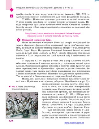 Розділ III. ЄВРОПЕЙСЬКЕ СУСПІЛЬСТВО і  ДЕРЖАВИ в  Х—ХV  ст.
120
графів, князів. У свою чергу, великі німецькі феодали у XII—XIII ст.
здобули нові привілеї і незалежність для своїх феодальних володінь.
У XIII ст. Німеччина остаточно розпалася на окремі князівства.
У руки князів перейшли всі основні функції державної влади. По-
сада імператора була лише почесним обов’язком. Священна Римська
імперія являла собою окремі розрізнені, економічно не пов’язані між
собою регіони.
Владу й  могутність імператорів Священної Римської імперії
підірвала важка й  тривала боротьба за Північну Італію.
3	 Німецький «натиск на Схід».
Після виникнення Священної Римської імперії загарбницькі ін-
тереси німецьких феодалів були спрямовані проти слов’янських пле-
мен, що жили на північно-східних кордонах імперії — у долинах річок
Ельба, Одер і  Вісла. Просування Священної Римської імперії на землі
слов’ян дістало назву «натиск на Схід». Спроби підкорити слов’янські
племена в  X  ст. наразилися на їхній мужній опір і  закінчилися не-
вдачею.
У середині XII  ст. герцог Генріх Лев і граф Альбрехт Ведмідь
об’єднали німецьких і  данських феодалів у  хрестовому поході проти
слов’ян. Завойовникам вдалося захопити в лютичів місто Бранібор, яке
вони перейменували на Бранденбург і приєднали до своїх володінь. За-
хоплені землі стали місцем постійного проживання для переселенців
з інших німецьких територій. Повсюдно насаджувалося християнство.
Так на кордоні з  Польщею виникло графство Бранденбурзьке.
Німецьких, данських і  шведських феодалів цікавили також ба-
гаті землі Прибалтики на східному узбережжі Балтійського моря. Тут
жили язичницькі племена пруссів, лівів, лат-
галів й  естів, що займалися землеробством
і  скотарством. Місцеві вожді не мали постій-
них військових дружин, що полегшувало за-
воювання цих земель. У 1199—1200 рр. фео-
дали здійснили завойовницький похід проти
прибалтійських народів. Рицарі по черзі роз-
громили місцеві племена й  захопили багато
земель Прибалтики, а в гирлі Західної Двіни
збудували потужну кам’яну фортецю Ригу.
Для захоплення нових земель у  При-
балтиці, поширення християнства й  утри-
мання місцевих народів у покорі хрестоносці
об’єд­налися під загальною назвою Лівонський
‹‹ Рис. 5. Атака хрестоносців.
Сучасний малюнок
www.e-ranok.com.ua
 