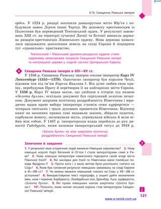 § 19. Священна Римська імперія
121
орден. У 1224 р. рицарі захопили давньоруське місто Юр’єв і  по-
будували замок Дерпт (нині Тарту). На допомогу хрестоносцям із
Палестини був переведений Тевтонський орден. У результаті завою-
вань XIII ст. на території сучасної Латвії та Естонії виникла держа-
ва рицарів-хрестоносців Лівонського ордену. Нова держава намага-
лася продовжити захоплення земель на сході Європи й  поширити
тут «правильне» християнство.
Тевтонський і  Лівонський духовно-рицарські ордени стали
надійними захисниками інтересів Священної Римської імперії
та католицької церкви у  східній частині Центральної Європи.
4	 Священна Римська імперія в  XIV—XV  ст.
У 1356 р. Священну Римську імперію очолив імператор Карл IV
Люксембург (1355—1378). Одночасно імператор був королем Чехії,
відомим там під ім’ям Карела Вацлава I. Він дуже любив свою кра-
їну, перебудував Прагу й перетворив її на найгарніше місто Європи.
У 1356 р. Карл IV видав закон, що увійшов в  історію під назвою
«Золота булла», оскільки документ був скріп­лений золотою печат-
кою. Документ закріпив політичну роздробленість Німеччини і юри-
дично надав право вибору імператора з-поміж семи курфюрстів  —
чотирьох світських і трьох духовних правителів Німеччини. Відтепер
князі на законних правах самі видавали закони, збирали податки,
карбували монету, засновували міста, утримували військо й вели ві-
йни між собою. У 1437 р. імператорська влада перейшла до рук ди-
настії Габсбургів, яким належав імператорський титул до 1918  р.
«Золота булла» на віки закріпила політичну
роздробленість Священної Римської імперії.
Запитання й  завдання
1. У результаті яких історичних подій виникло Німецьке королівство?  2. Чому
німецькі королі Карл Великий й  Оттон I стали імператорами саме в  Ри­
мі?  3.  Чому німецькі імператори намагалися підкорити своїй владі міста
Північної Італії?  4.  Які наслідки для Італії та Німеччини мали італійські по­
ходи Фрідріха I?  5.  Проти кого і  з якою метою було розпочато «натиск на
Схід»?  6. Яким був головний результат німецьких завоювань на сході Європи
в  XI—XIII  ст.?  7.  Чи можна вважати німецький «натиск на Схід» у  XII—XIII  ст.
успішним?  8.  Використовуючи текст параграфа, у  зошиті дайте визначення
імен, назв і термінів: Барбаросса, Ломбардська ліга, Бранібор, Рига, курфюрсти,
«Золота булла».  9.  Які права німецьких князів закріпила «Золота бул­
ла»?  10*. Поясніть, яким чином чеський король став імператором Священ­
ної Римської імперії.
www.e-ranok.com.ua
 