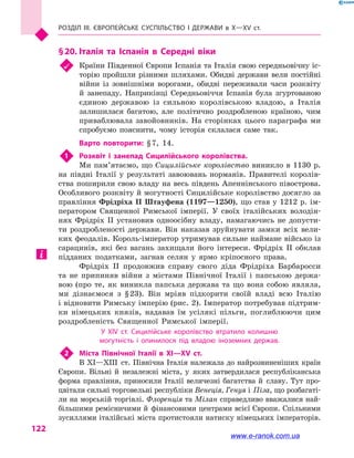 Розділ III. ЄВРОПЕЙСЬКЕ СУСПІЛЬСТВО і  ДЕРЖАВИ в  Х—ХV  ст.
122
§ 20.	Італія та Іспанія в  Середні віки
	 Країни Південної Європи Іспанія та Італія свою середньовічну іс-
торію пройшли різними шляхами. Обидві держави вели постійні
війни із зовнішніми ворогами, обидві переживали часи розквіту
й  занепаду. Наприкінці Середньовіччя Іспанія була згуртованою
єдиною державою із сильною королівською владою, а  Італія
залишилася багатою, але політично роздробленою країною, чим
приваблювала завойовників. На сторінках цього параграфа ми
спробуємо пояснити, чому історія склалася саме так.
Варто повторити: § 7, 14.
1	 Розквіт і  занепад Сицилійського королівства.
Ми пам’ятаємо, що Сицилійське королівство виникло в 1130  р.
на півдні Італії у  результаті завоювань норманів. Правителі королів-
ства поширили свою владу на весь південь Апеннінського півострова.
Особливого розквіту й могутності Сицилійське королівство досягло за
правління Фрідріха II Штауфена (1197—1250), що став у 1212 р. ім-
ператором Священної Римської імперії. У своїх італійських володін-
нях Фрідріх II установив одноосібну владу, намагаючись не допусти-
ти роздробленості держави. Він наказав зруйнувати замки всіх вели-
ких феодалів. Король-імператор утримував сильне наймане військо із
сарацинів, які без вагань захищали його інтереси. Фрідріх II обклав
підданих податками, загнав селян у  ярмо кріпосного права.
Фрідріх II продовжив справу свого діда Фрід­ріха Барбаросси
та не припиняв війни з  містами Північної Італії і  папською держа-
вою (про те, як виникла папська держава та що вона собою являла,
ми дізнаємося з  § 23). Він мріяв підкорити своїй владі всю Італію
і відновити Римську імперію (рис. 2). Імператор потребував підтрим-
ки німецьких князів, надавав їм усілякі пільги, поглиблюючи цим
роздробленість Священної Римської імперії.
У XIV  ст. Сицилійське королівство втратило колишню
могутність і  опинилося під владою іноземних держав.
2	 Міста Північної Італії в  XI—XV  ст.
В XI—XIII  ст. Північна Італія належала до найрозвиненіших країн
Європи. Вільні й  незалежні міста, у  яких затвердилася респуб­ліканська
форма правління, приносили Італії величезні багатства й  славу. Тут про-
цвітали сильні торговельні республіки Венеція, Генуя і Піза, що розбагаті-
ли на морській торгівлі. Флоренція та Мілан справедливо вважалися най-
більшими ремісничими й  фінансовими центрами всієї Європи. Спільними
зусиллями італійські міста протистояли натиску німецьких імператорів.
www.e-ranok.com.ua
 