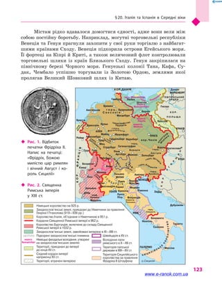 § 20. Італія та Іспанія в  Середні віки
123
Рейн
Ельба
Вісла
О
дер
Дунай
Рона
П
ОМОРЯНИ
ЛУЖИ
ЧАНИ
СОРБИ
ЛЮ
ТИЧІ
ландграфство
герц. Померанія
Ф р а н к о н і я
М
о
р
авія
герц
.
Силезія
марк
граф
.
КОР.ФРАНЦІЯ
КОР.
У
Г
О
Р
Щ
И
Н
А
С И Ц И Л І Й С
Ь
К
Е
К
О
РОЛІВСТВО
Лотарин
гія
граф
.
Бургундія
Сав
оя
гра
ф
.
г е р ц
. Ш
в
абія
Л
О
М
Б А Р Д І Я
герц.Шти
рія
герц.Кар интія
Тир
о л ь
гра
ф
.
герц.
г е р ц .
Тюрингія
П
ф
альц
Фланд
рія
граф
.
граф.
ОБОДРИТИ
КОР.ДАНІЯ
К О Р.
П О Л Ь Щ А
ТЕВТОНСЬКИЙ
ОРДЕН
г е р ц .
С а к с о н і я
кор.Чехія
герц. Мекленбург
маркгр.
Бранденбург
маркгр.
Лаузіц
маркгр.
Мейсен
герц.
Баварія
маркгр.
Тоскана
герц.
Сполето
граф.
Прованс
герц.
Австрія
герц.
Крайна
о.Сицилія
Амстердам
Бремен
Гамбург Любек
Штеттін
Берлін
Братислава
БУДА
Задар
Дубровник
Данциг
Гнєзно
Бреслау
КРАКІВ
ПРАГА
МАРІЄНБУРГ
Брауншвейг
Магдебург
Брюссель Кельн
Майнц Франкфурт
ЛюксембургРеймс
Трир
Мец
Гайдельберг Нюрнберг
ГогенштауфенСтрасбург
Труа
Безансон
Клюні Берн
Женева
Турин
Леньяно Аквілея
ВеронаВЕНЕЦІЯ
Мантуя
Модена
Равенна
Флоренція
Беневенто
Неаполь
Салерно
Таранто
МессінаПАЛЕРМО
РИМ
Павія
Парма
Каносса
Лукка
Піза
МІЛАН
Алессандрія
ГЕНУЯ
Ліон
Авіньйон
Марсель
АРЛЬ
Туль Ульм
Аугсбург
Габсбург
Мюнхен Зальцбург
Відень
АХЕН
Брюгге
Територія Сицилійського
королівства за правління
Фрідріха ІІ Штауфена
Територія папської
держави в XIII—XV ст.
Німецьке королівство на 925 р.
Королівство Італія, об’єднане з Німеччиною в 951 р.
Королівство Бургундія, включене до складу Священної
Римської імперії в 1032 р.
Кордони Священної Римської імперії в 962 р.
Західнослов’янські землі, приєднані до Німеччини за правління
Генріха I Птахолова (919—936 рр.)
Західнослов’янські землі, завойовані імперією в XI—XIII ст.
Володіння папи
римського в X—XII ст.
Території, приєднані до імперії
до кінця XV ст.
Території, втрачені імперією
Східний кордон імперії
наприкінці XV ст.
Швейцарія в XV ст.
Німецькі феодальні володіння, утворені
на західнослов’янських землях
Підкорені західнослов’янські племена
Містам рідко вдавалося домогтися єдності, адже вони вели між
собою постійну боротьбу. Наприклад, могутні торговельні республіки
Венеція та Генуя прагнули захопити у свої руки торгівлю з найбагат-
шими країнами Сходу. Венеція підкорила острови Егейського моря.
Її фортеці на Кіпрі й Криті, а також величезний флот контролювали
торговельні шляхи із країн Близького Сходу. Генуя закріпилася на
північному березі Чорного моря. Генуезькі колонії Тана, Кафа, Су-
дак, Чембало успішно торгували із Золотою Ордою, землями якої
пролягав Великий Шовковий шлях із Китаю.
‹‹ Рис. 2. Священна
Римська імперія
у  XIII  ст.
‹‹ Рис. 1. Відбиток
печатки Фрідріха  II.
Напис на печатці:
«Фрідріх, Божою
милістю цар римлян
і  вічний Август і  ко­
роль Сицилії»
www.e-ranok.com.ua
 