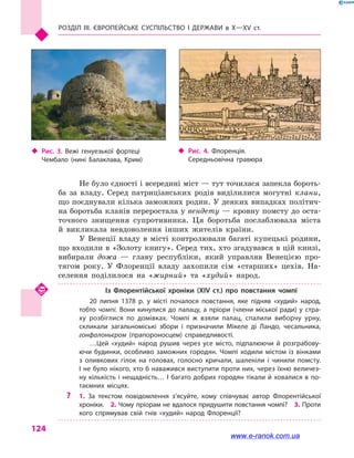 Розділ III. ЄВРОПЕЙСЬКЕ СУСПІЛЬСТВО і  ДЕРЖАВИ в  Х—ХV  ст.
124
Не було єдності і всередині міст — тут точилася запекла бороть-
ба за владу. Серед патриціанських родів виділилися могутні клани,
що поєднували кілька заможних родин. У деяких випадках політич-
на боротьба кланів переростала у вендету — кровну помсту до оста-
точного знищення супротивника. Ця боротьба послаблювала міста
й  викликала невдоволення інших жителів країни.
У Венеції владу в  місті контролювали багаті купецькі родини,
що входили в «Золоту книгу». Серед тих, хто згадувався в цій книзі,
вибирали дожа  — главу республіки, який управляв Венецією про-
тягом року. У Флоренції владу захопили сім «старших» цехів. На-
селення поділилося на «жирний» та «худий» народ.
Із Флорентійської хроніки (XIV  ст.) про повстання чомпі
20 липня 1378 р. у  місті почалося повстання, яке підняв «худий» народ,
тобто чомпі. Вони кинулися до палацу, а  пріори (члени міської ради) у  стра­
ху розбіглися по домівках. Чомпі  ж взяли палац, спалили виборчу урну,
скликали загальноміські збори і  призначили Мікеле ді Ландо, чесальника,
гонфалоньєром (прапороносцем) справедливості.
…Цей «худий» народ рушив через усе місто, підпалюючи й  розграбову­
ючи будинки, особливо заможних городян. Чомпі ходили містом із вінками
з  оливкових гілок на головах, голосно кричали, шаленіли і  чинили помсту.
І не було нікого, хто б наважився виступити проти них, через їхню величез­
ну кількість і нещадність… І багато добрих городян тікали й ховалися в по­
таємних місцях.
?? 1.  За текстом повідомлення з’ясуйте, кому співчуває автор Флорентійської
хроніки.  2. Чому пріорам не вдалося придушити повстання чомпі?  3. Проти
кого спрямував свій гнів «худий» народ Флоренції?
‹‹ Рис. 3. Вежі генуезької фортеці
Чембало (нині Балаклава, Крим)
‹‹ Рис. 4. Флоренція.
Середньовічна гравюра
www.e-ranok.com.ua
 