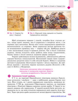 § 20. Італія та Іспанія в  Середні віки
125
Щоб установити порядок і  спокій, потрібна була «сильна ру-
ка», влада однієї людини, яка  б управляла в  інтересах міста, а  не
окремих груп населення. Багато міст стали запрошувати правителів-
воєначальників «зі сторони». Вони управляли містом протягом чіт-
ко встановленого проміжку часу  — півроку або рік. Найбільш рішучі
з  них захоплювали владу й  правили довічно. Так в  Італії з’явилися
тирани, значна кількість яких зробила свою владу спадкоємною.
Таким чином в  Італії виникла незвична форма монархії.
Тирани здійснювали велике будівництво, забезпечуючи роботою
городян багатьох спеціальностей. Нескінченні пишні свята супрово-
джувалися роздачею вина й хліба міській бідноті. Війни із сусідніми
містами й державами збагачували тиранів і міську верхівку. До най-
більш відомих і  могутніх тиранів належать родини Вісконті в  Мі-
лані й  Медічі у  Флоренції.
Нескінченні виснажливі війни міст-держав із
зовнішніми й  внутрішніми ворогами зберегли
політичну роздробленість Північної Італії.
3	 Завоювання Іспанії арабами.
У V  ст. на території Піренейського півострова виникло Королів-
ство вестготів і  вандалів  — одна з  найбільших держав Європи того
часу. Його історія, як і  решти варварських королівств, виявилася не-
тривалою. У 711 р., подолавши Гібралтарську протоку, на територію
півострова з  Північної Африки вдерлися загони арабів. У Європі їх на-
зивали маврами або сарацинами. У першій великій битві вестготи, не-
зважаючи на те, що вони кількісно переважали своїх ворогів, були роз-
биті. Через три роки араби захопили всі великі фортеці королівства. Ми
‹‹ Рис. 5. Сторінка Ко­
рану з  Андалусії
‹‹ Рис. 6. Морський похід сарацинів на Сицилію.
Середньовічна мініатюра
www.e-ranok.com.ua
 