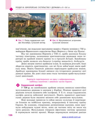 Розділ III. ЄВРОПЕЙСЬКЕ СУСПІЛЬСТВО і  ДЕРЖАВИ в  Х—ХV  ст.
126
пам’я­таємо, що подальше просування маврів у Європу зупинив у 732 р.
майордом Франкського королівства Карл Мартелл у  битві під Пуатьє.
Під час завоювання Піренеїв у  VIII  ст. араби захопили більшу
частину півострова, залишивши християнським державам лише те-
риторії на крайній півночі країни та в  гірській Астурії. Завойовану
країну араби назвали аль-Андалус («країна вандалів»), Андалусія.
Деякі місцеві жителі прийняли іслам. Їх називали ренегадо. Інші
зберегли вірність християнству, але всі були зобов’язані знати араб-
ську мову. Навіть Євангеліє довелося перекладати арабською мовою.
Арабське завоювання Іспанії змінило хід історичного розвитку цієї
давньої країни. На довгі віки вона стала частиною арабо-мусульман-
ської цивілізації.
Андалусія перетворилася на одну з  найрозвиненіших,
найбільш населених і  заможних частин Європи.
4	 Кордовський халіфат.
У 758 р. на завойованих арабами землях виникла самостійна
мусульманська держава із центром у  Кордові. Пізніше правителі цієї
держави почали називати себе халіфами. У X ст. влада кордовських
халіфів досягла небаченої могутності. Навіть правителі християн-
ських держав були змушені визнати себе данниками мусульман.
Нові володарі принесли із собою високу культуру й перетвори-
ли Іспанію на найбільш красиву, впорядковану й  населену країну
Європи. За планами, створеними досвідченими зодчими, вони праг-
нули побудувати чудові міста, яких ця частина світу не знала від
часів римлян. Мусульмани створили ефективну систему зрошення
й  отримували високі врожаї. Маври вирощували невідомі раніше
‹‹ Рис. 8. Мусульманські астрономи.
Сучасний малюнок
‹‹ Рис. 7. Палац кордовських халі­
фів Альгамбра. Сучасний вигляд
www.e-ranok.com.ua
 