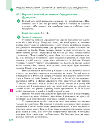 Розділ IV. Матеріальний і духовний світ Європейського Середньовіччя
130
§ 21.	Наукові і технічні досягнення Середньовіччя.
Друкарство
	 Середні віки іноді називають «темними» й «неосвіченими». Вва-
жається, що в  цей час розвиток науки й  техніки та людства
в  цілому ніби завмер. Ми спробуємо довести хибність таких
тверджень.
Варто повторити: § 4, 13.
1	 Техніка і  транспорт.
У розвитку техніки Середньовічна Європа тривалий час відста-
вала від країн Сходу. Знаряддя праці, технічні прилади, навички
роботи століттями не змінювалися. Проте селяни винайшли хомут,
що дозволяв використовувати для оранки поля коней, які були ви-
триваліші за биків. Плуг, лопата, граблі та інші інструменти, що
мали залізні деталі, переходили від батька до сина, передавалися
у  спадщину. Ченців зобов’язували дбати про залізні знаряддя пра-
ці, які належали монастирю. Абат намагався довіряти їх лише тим
ченцям, «спосіб життя і  руки яких забезпечать їм цілість». Учений
чернець у  своєму трактаті стверджував: «Із багатьох причин залізо
більш корисне для людини, ніж золото, хоча скупі душі бажають
золота більше, ніж заліза».
Найважливішим двигуном у  Середні віки залишалося водяне
колесо, що використовувалося переважно як млин. Водяні колеса,
винайдені ще в Римській імперії, у Середні віки широко застосовува-
лися в  більшості країн Європи. Наприклад, в  Англії під час перепису
населення 1086 р. в «Книзі Страшного суду» згадуються 5624 млини.
У деяких випадках водяні колеса не просто опускали в  річку або
струмок, але й  направляли воду по ринві, щоб вона потрапляла на
лопаті колеса, що робило її роботу більш ефективною. В XI  ст. євро-
пейці запозичили в  арабів Іспанії вітряні млини.
Помітні технічні винаходи були зроблені також у будівництві,
де використовували підйомні механізми й  різноманітні пристрої,
необхідні для спорудження величних соборів і  палаців.
У транспортних засобах помітних змін, порівняно з античними
часами, не відбулося. На поганих і  вузьких середньовічних шляхах
переважав в’ючний транспорт (люди-носильники, в’ючні тварини —
віслюки, мули, коні). Там, де були дороги, використовувалися також
різні візки й  вози, які постійно потребували ремонту. Сухопутна
подорож була тривалою і  небезпечною. На багатьох шляхах подо-
рожніх чатували розбійники.
www.e-ranok.com.ua
 