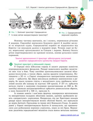§ 21. Наукові і технічні досягнення Середньовіччя. Друкарство
131
Основну частину вантажів, як і  колись, перевозили річками
й  морями. Європейці навчилися будувати прості й  надійні весло-
ві та  вітрильні судна. Середньовічні кораблі не віддалялися від
берегів і  не виходили далеко у  відкрите море. Точних карт не бу-
ло, мореплавці орієнтувалися за Сонцем і  зорями. Взимку багато
річок перетворювалися на крижані шляхи, якими рухалися санні
каравани.
Технічні вдосконалення й  транспорт забезпечували поступовий
розвиток середньовічного суспільства Західної Європи.
2	 Технічні пристрої у військовій справі.
У Середні віки військова справа й захист держави повністю
підпорядковувалися феодалам. Рицарі намагалися надійно захисти-
ти своє тіло в бою. Тому постійно вдосконалювалися захисні обла-
дунки (кольчуги), а також зброя, здатна вразити супротивника. По-
чинаючи з XI ст. в Європі поширюється використання механічних
луків — арбалетів. Ця зброя викликала неабияке занепокоєння в ри-
царів, бо вдало пущена стріла з механічного лука пробивала мета-
левий шолом або панцир на відстані 150 кроків. У XV ст. арбалети
метали стріли з важкими сталевими наконечниками до 350 м. Ві-
зантійці вважали західноєвропейські арбалети диявольською зброєю,
а папа Інокентій II у  XII  ст. прокляв її.
Із появою замків і кам’яних фортець поширилося виготовлення
та використання складних облогових машин, здатних зруйнувати на-
віть «неприступні» укріплення. Наприклад, під час Хрестових походів
рицарі вдало використовували великі облогові башти, які присували
до мурів Антіохії, Єрусалима та інших міст Близького Сходу. Із давніх
давен у Європі використовували балісти й  катапульти, що признача-
лися для руйнування ворожих укріп­лень, перш за все брам. Верши-
ною досягнень середньовічної механіки стала важка метальна машина
‹‹ Рис. 1. Колісний транспорт Середньовіччя
?? Із якою метою використовували транспорт?
‹‹ Рис. 2. Середньовічний
морський корабель
www.e-ranok.com.ua
 