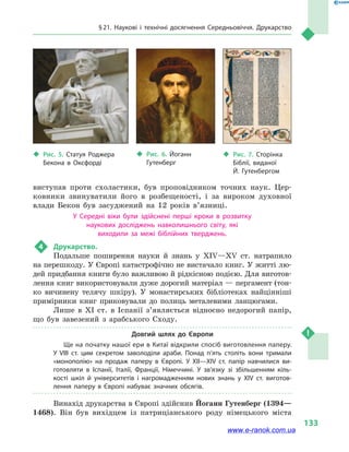 § 21. Наукові і технічні досягнення Середньовіччя. Друкарство
133
виступав проти схоластики, був проповідником точних наук. Цер-
ковники звинуватили його в  розбещеності, і  за вироком духовної
влади Бекон був засуджений на 12  років в’язниці.
У Середні віки були здійснені перші кроки в  розвитку
наукових досліджень навколишнього світу, які
виходили за межі біблійних тверджень.
4	 Друкарство.
Подальше поширення науки й  знань у  XIV—XV ст. натрапило
на перешкоду. У Європі катастрофічно не вистачало книг. У житті лю-
дей придбання книги було важливою й рідкісною подією. Для виготов-
лення книг використовували дуже дорогий матеріал — пергамент (тон-
ко вичинену телячу шкіру). У монастирських бібліотеках найцінніші
примірники книг приковували до полиць металевими ланцюгами.
Лише в  XI ст. в  Іспанії з’являється відносно недорогий папір,
що був завезений з  арабського Сходу.
Довгий шлях до Європи
Ще на початку нашої ери в Китаї відкрили спосіб виготовлення паперу.
У  VIII  ст. цим секретом заволоділи араби. Понад п’ять століть вони тримали
«монополію» на продаж паперу в  Європі. У XII—XIV ст. папір навчилися ви­
готовляти в  Іспанії, Італії, Франції, Німеччині. У зв’язку зі збільшенням кіль­
кості шкіл й  університетів і  нагромадженням нових знань у  XIV  ст. виготов­
лення паперу в  Європі набуває значних обсягів.
Винахід друкарства в Європі здійснив Йоганн Гутенберг (1394—
1468). Він був вихідцем із патриціанського роду німецького міста
‹‹ Рис. 5. Статуя Роджера
Бекона в  Оксфорді
‹‹ Рис. 6. Йоганн
Гутенберг
‹‹ Рис. 7. Сторінка
Біблії, виданої
Й.  Гутенбергом
www.e-ranok.com.ua
 