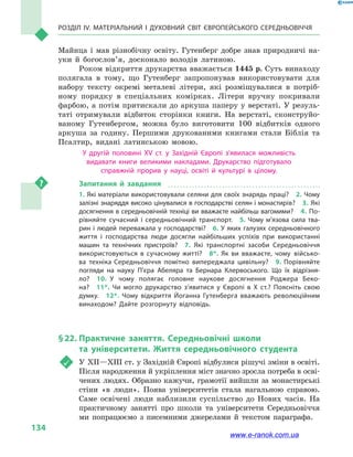Розділ IV. Матеріальний і духовний світ Європейського Середньовіччя
134
Майнца і  мав різнобічну освіту. Гутенберг добре знав природничі на-
уки й  бого­слов’я, досконало володів латиною.
Роком відкриття друкарства вважається 1445 р. Суть винаходу
полягала в  тому, що Гутенберг запропонував використовувати для
набору тексту окремі металеві літери, які розміщувалися в  потріб-
ному порядку в  спеціальних комірках. Літери вручну покривали
фарбою, а потім притискали до аркуша паперу у верстаті. У резуль-
таті отримували відбиток сторінки книги. На верстаті, сконструйо-
ваному Гутенбергом, можна було виготовити 100  відбитків одного
аркуша за годину. Першими друкованими книгами стали Біблія та
Псалтир, видані латинською мовою.
У другій половині XV ст. у  Західній Європі з’явилася можливість
видавати книги великими накладами. Друкарство підготувало
справжній прорив у  науці, освіті й  культурі в  цілому.
Запитання й  завдання
1. Які матеріали використовували селяни для своїх знарядь праці?  2. Чому
залізні знаряддя високо цінувалися в господарстві селян і монастирів?  3. Які
досягнення в середньовічній техніці ви вважаєте найбільш вагомими?  4. По­
рівняйте сучасний і середньовічний транспорт.  5.  Чому м’язова сила тва­
рин і людей переважала у господарстві?  6. У яких галузях середньовічного
життя і  господарства люди досягли найбільших успіхів при  використанні
машин та технічних пристроїв?  7.  Які транспортні засоби Середньовіччя
використовуються в сучасному житті?  8*.  Як ви вважаєте, чому військо­
ва техніка Середньовіччя помітно випереджала цивільну?  9. Порівняйте
погляди на науку П’єра Абеляра та Бернара Клервоського. Що їх відрізня­
ло?  10.  У чому полягає головне наукове досягнення Роджера Беко­
на?  11*.  Чи могло друкарство з’явитися у Європі в Х ст.? Поясніть свою
думку.  12*.  Чому відкриття Йоганна Гутенберга вважають революційним
винаходом? Дайте розгорнуту відповідь.
§ 22.	Практичне заняття. Середньовічні школи
та університети. Життя середньовічного студента
	 У ХІІ—ХІІІ ст. у Західній Європі відбулися рішучі зміни в освіті.
Після народження й укріплення міст значно зросла потреба в осві-
чених людях. Образно кажучи, грамотії вийшли за монастирські
стіни «в люди». Поява університетів стала нагальною справою.
Саме освічені люди наблизили суспільство до Нових часів. На
практичному занятті про школи та університети Середньовіччя
ми попрацюємо з писемними джерелами й  текстом параграфа.
www.e-ranok.com.ua
 
