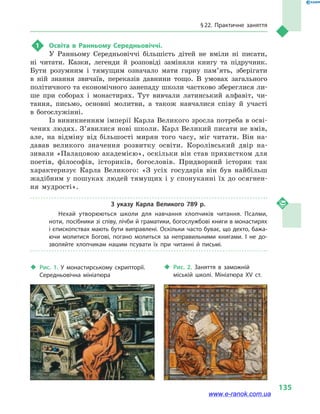 § 22. Практичне заняття
135
1	 Освіта в  Ранньому Середньовіччі.
У Ранньому Середньовіччі більшість дітей не вміли ні писати,
ні читати. Казки, легенди й  розповіді заміняли книгу та  підручник.
Бути розумним і  тямущим означало мати гарну пам’ять, зберігати
в  ній знання звичаїв, переказів давнини тощо. В умовах загального
політичного та економічного занепаду школи частково збереглися ли-
ше при соборах і  монастирях. Тут вивчали латинський алфавіт, чи-
тання, письмо, основні молитви, а  також навчалися співу й  участі
в  богослужінні.
Із виникненням імперії Карла Великого зросла потреба в осві-
чених людях. З’явилися нові школи. Карл Великий писати не вмів,
але, на відміну від більшості мирян того часу, міг читати. Він на-
давав великого значення розвитку освіти. Королівський двір на-
зивали «Палацовою академією», оскільки він став прихистком для
поетів, філософів, істориків, богословів. Придворний історик так
характеризує Карла Великого: «З усіх государів він був найбільш
жадібним у пошуках людей тямущих і у спонуканні їх до осягнен-
ня мудрості».
З указу Карла Великого 789  р.
Нехай утворюються школи для навчання хлопчиків читання. Псалми,
ноти, посібники зі співу, лічби й граматики, богослужбові книги в монастирях
і єпископствах мають бути виправлені. Оскільки часто буває, що дехто, бажа­
ючи молитися Богові, погано молиться за неправильними книгами. І не до­
зволяйте хлопчикам нашим псувати їх при читанні й  письмі.
‹‹ Рис. 1. У монастирському скрипторії.
Середньовічна мініатюра
‹‹ Рис. 2. Заняття в  заможній
міській школі. Мініатюра XV ст.
www.e-ranok.com.ua
 