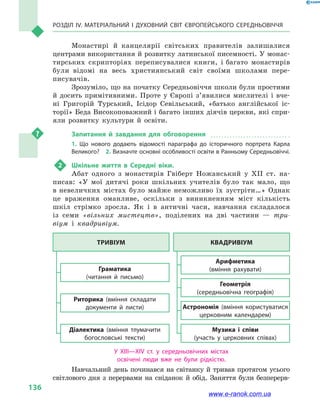 Розділ IV. Матеріальний і духовний світ Європейського Середньовіччя
136
Монастирі й  канцелярії світських правителів залишалися
центрами використання й розвитку латинської писемності. У монас-
тирських скрипторіях переписувалися книги, і багато монастирів
були відомі на весь християнський світ своїми школами пере-
писувачів.
Зрозуміло, що на початку Середньовіччя школи були простими
й досить примітивними. Проте у  Європі з’явилися мислителі і  вче-
ні Григорій Турський, Ісідор Севільський, «батько англійської іс-
торії» Беда Високоповажний і багато інших діячів церкви, які спри-
яли розвитку культури й  освіти.
Запитання й завдання для обговорення
1.  Що нового додають відомості параграфа до історичного портрета Карла
Великого?  2. Визначте основні особливості освіти в Ранньому Середньовіччі.
2	 Шкільне життя в  Середні віки.
Абат одного з  монастирів Гвіберт Ножанський у  XII ст. на-
писав: «У мої дитячі роки шкільних учителів було так мало, що
в невеличких містах було майже неможливо їх зустріти…» Однак
це враження оманливе, оскільки з  виникненням міст кількість
шкіл стрімко зросла. Як і  в античні часи, навчання складалося
із семи «вільних мистецтв», поділених на дві частини  — три-
віум і  квадривіум.
Тривіум Квадривіум
Граматика
(читання й  письмо)
Арифметика
(вміння рахувати)
Риторика (вміння складати
документи й  листи)
Геометрія
(середньовічна географія)
Музика і  співи
(участь у церковних співах)
Діалектика (вміння тлумачити
богословські тексти)
Астрономія (вміння користуватися
церковним календарем)
У XIII—XIV ст. у  середньовічних містах
освічені люди вже не були рідкістю.
Навчальний день починався на світанку й тривав протягом усього
світлового дня з перервами на сніданок й обід. Заняття були безперерв-
www.e-ranok.com.ua
 