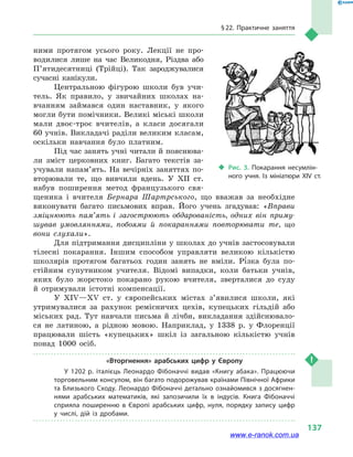 § 22. Практичне заняття
137
ними протягом усього року. Лекції не про-
водилися лише на час Великодня, Різдва або
П’яти­десятниці (Трійці). Так зароджувалися
сучасні канікули.
Центральною фігурою школи був учи-
тель. Як правило, у  звичайних школах на-
вчанням займався один наставник, у  якого
могли бути помічники. Великі міські школи
мали двоє-троє вчителів, а  класи досягали
60 учнів. Викладачі раділи великим класам,
оскільки навчання було платним.
Під час занять учні читали й пояснюва-
ли зміст церковних книг. Багато текстів за-
учували напам’ять. На вечірніх заняттях по-
вторювали те, що вивчили вдень. У XII ст.
набув поширення метод французького свя-
щеника і  вчителя Бернара Шартрського, що вважав за необхідне
виконувати багато письмових вправ. Його учень згадував: «Вправи
зміцнюють пам’ять і  загострюють обдарованість, одних він приму-
шував умовляннями, побоями й  покараннями повторювати те, що
вони слухали».
Для підтримання дисципліни у школах до учнів застосовували
тілесні покарання. Іншим способом управляти великою кількістю
школярів протягом багатьох годин занять не вміли. Рі зка була по-
стійним супутником учителя. Відомі випадки, коли батьки учнів,
яких було жорстоко покарано рукою вчителя, зверталися до суду
й  отримували істотні компенсації.
У XIV—XV ст. у  європейських містах з’явилися школи, які
утримувалися за рахунок ремісничих цехів, купецьких гільдій або
міських рад. Тут навчали письма й  лічби, викладання здійснювало-
ся не латиною, а  рідною мовою. Наприклад, у  1338  р. у  Флоренції
працювали шість «купецьких» шкіл із загальною кількістю учнів
понад 1000  осіб.
«Вторгнення» арабських цифр у  Європу
У 1202 р. італієць Леонардо Фібоначчі видав «Книгу абака». Працюючи
торговельним консулом, він багато подорожував країнами Північної Африки
та Близького Сходу. Леонардо Фібоначчі детально ознайомився з досягнен­
нями арабських математиків, які запозичили їх в  індусів. Книга Фібоначчі
сприяла поширенню в  Європі арабських цифр, нуля, порядку запису цифр
у  числі, дій із дробами.
‹‹ Рис. 3. Покарання несумлін­
ного учня. Із  мініатюри XIV ст.
www.e-ranok.com.ua
 