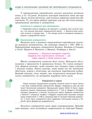 Розділ IV. Матеріальний і духовний світ Європейського Середньовіччя
138
У середньовічних європейських школах навчатися починали
пізно, в  11—12  років. Більшість школярів навчалися лише два-три
роки. Цього цілком вистачало, щоб успішно займатися ремеслом або
торгівлею. Ті, хто мріяв зробити церковну кар’є­ру або стати вченим,
продовжували навчання в  університеті.
Запитання й завдання для обговорення
1. Порівняйте шкільні предмети, які вивчають у сьомому класі сучасної шко­
ли, і сім «вільних мистецтв» середньовічної школи.  2. Визначте роль шкіль­
ного вчителя в Середні віки.  3.  Які методи освіти й виховання використо­
вували в середьовічній школі?
3	 Виникнення університетів.
Визначну роль у розвитку середньовічної європейської культу-
ри відіграли університети, що повсюдно виникли у  XII—XIII ст.
Найдавнішими вважають університети Болоньї, Палермо й  Салерно
в  Італії, Парижа й  Монпельє у  Франції, Оксфорда в  Англії.
Університет  — об’єднання викладачів, студентів,
продавців книг, переписувачів, посильних  — усіх
людей, задіяних у  справі навчання наук.
Життя університету визначав його статут. Викладачі об’єд­
нувалися у  факультети й  призначали декана. Усі члени універси-
тету обирали ректора, який захищав їхні інтереси перед королем
і  міською владою. Одного ректора, який помер під час виконання
обов’язків, ховали з  почестями, що належали королівським особам.
Відомий випадок, коли людині, яка погрожувала ректорові Болон-
ського університету, на покарання відрубали кисть руки.
Університети й  королі
Великі монархи Середньовіччя розуміли значення освіти й  науки. Багато
з  них були покровителями університетів. Фрідріх I Барбаросса взяв під свій
захист Болонський університет. Французький король Філіпп II Август видав
охоронну грамоту Паризькому університету. У 1224  р. Фрідріх II Штауфен
заснував університет у  Неаполі. Кастильські королі відкрили університети
у  Валенсії і  Саламанці. Альфонс X Мудрий спеціальними законами захищав
права університетів. У 1348 р. імператор Карл IV заснував Празький універси­
тет. У свою чергу, університети були надійними союзниками королів у  бо­
ротьбі проти феодальної роздробленості.
Більшість університетів мали право самоврядування. Відомий
один випадок, коли поліцейські заарештували на території Паризь-
www.e-ranok.com.ua
 