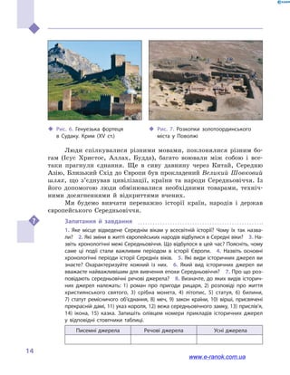 
14
Люди спілкувалися різними мовами, поклонялися різним бо-
гам (Ісус Христос, Аллах, Будда), багато воювали між собою і  все-
таки прагнули єднання. Ще в  сиву давнину через Китай, Середню
Азію, Близький Схід до Європи був прокладений Великий Шовковий
шлях, що з’єднував цивілізації, країни та народи Середньовіччя. Із
його допомогою люди обмінювалися необхідними товарами, техніч-
ними досягненнями й  відкриттями вчених.
Ми будемо вивчати переважно історії країн, народів і  держав
європейського Середньовіччя.
Запитання й  завдання
1.  Яке місце відведене Середнім вікам у  всесвітній історії? Чому їх так назва­
ли?  2. Які зміни в житті європейських народів відбулися в Середні віки?  3. На­
звіть хронологічні межі Середньовіччя. Що відбулося в цей час? Поясніть, чому
саме ці події стали важливим періодом в  історії Європи.  4.  На­звіть основні
хронологічні періоди історії Середніх віків.  5. Які види історичних джерел ви
знаєте? Охарактеризуйте кожний із них.  6.  Який вид історичних джерел ви
вважаєте найважливішим для вивчення епохи Середньовіччя?  7. Про що роз­
повідають середньовічні речові джерела?  8. Визначте, до яких видів історич­
них джерел належать: 1) роман про пригоди рицаря, 2)  розповіді про життя
християнського святого, 3) срібна монета, 4) літопис, 5) статуя, 6)  билини,
7)  статут ремісничого об’єднання, 8) меч, 9) закон країни, 10) вірші, присвячені
прекрасній дамі, 11) указ короля, 12) вежа середньовічного замку, 13) прислів’я,
14) ікона, 15) казка. Запишіть олівцем номери прикладів історичних джерел
у  відповідні стовпчики таблиці.
Писемні джерела Речові джерела Усні джерела
‹‹ Рис. 6. Генуезька фортеця
в  Судаку. Крим (XV  ст.)
‹‹ Рис. 7. Розкопки золотоординського
міста у  Поволжі
www.e-ranok.com.ua
 