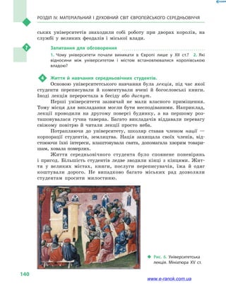 Розділ IV. Матеріальний і духовний світ Європейського Середньовіччя
140
ських університетів знаходили собі роботу при дворах королів, на
службі у  великих феодалів і  міської влади.
Запитання для обговорення
1.  Чому університети почали виникати в Європі лише у ХІІ ст.?  2.  Які
відносини між університетом і містом встановлювалися королівською
владою?
4	 Життя й  навчання середньовічних студентів.
Основою університетського навчання була лекція, під час якої
студенти переписували й  коментували вчені й  богословські книги.
Іноді лекція переростала в  бесіду або диспут.
Перші університети зазвичай не мали власного приміщення.
Тому місця для викладання могли бути несподіваними. Наприклад,
лекції проводили на другому поверсі будинку, а  на першому роз-
ташовувалася гучна таверна. Багато викладачів віддавали перевагу
свіжому повітрю й  читали лекції просто неба.
Потрапляючи до університету, школяр ставав членом нації  —
корпорації студентів, земляцтва. Нація захищала своїх членів, від-
стоюючи їхні інтереси, влаштовувала свята, допомагала хворим товари-
шам, ховала померлих.
Життя середньовічного студента було сповнене поневірянь
і  пригод. Більшість студентів ледве зводили кінці з  кінцями. Жит-
тя у  великих містах, книги, послуги переписувачів, їжа й  одяг
коштували дорого. Не випадково багато міських рад дозволяли
студентам просити милостиню.
‹‹ Рис. 6. Університетська
лекція. Мініатюра XV ст.
www.e-ranok.com.ua
 