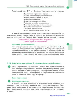 § 23. Християнська церква й  середньовічне суспільство
141
Англійський поет ХVI ст. Джеффрі Чосер так описує студента:
Над логікою перервавши працю,	
Із нами плівся оксфордський студент...	
Навряд бідніший хтось за нього…	
Виносити привчившись	
Нужду та голод він постійно,	
У головах на койку клав поліно.	
Йому миліше двадцять книжок мати,	
Ніж добру їжу вдосталь споживати…	
І, бідаком готовий жити,	
Бажав навчитися та інших вчити.
У гонитві за знаннями студенти часто змінювали викладачів, пе-
реходили з  одного університету до іншого, що найчастіше розташову-
вався в  іншій частині Європи. Так з’явився вислів «вічний студент».
Середньовічні університети стали осередками
освіти, науки та вільнодумства.
Запитання для обговорення
1.  Як було організоване навчання в  середньовічному університеті?  2.  Як су­
часник (Дж. Чосер) описує життя студентів?  3.  Яку мету мали перед собою
студенти університетів?  4.  Чи суттєво змінилося за останні 800 років зна­
чення таких середньовічних понять: університет, факультет, ректор, декан,
лекція, диспут?  5. Що спільного між університетом і середньовічним цехом?
§ 23.	Християнська церква й  середньовічне суспільство
	 Історія християнської церкви в  Середні віки була тісно пов’я­
зана з історією європейських держав. Разом із народами Європи
церква пережила навали ворогів, кровопролитні війни й  жор-
стокі епідемії, голод і поневіряння. Як християнам вдалося збе-
регти й  зміцнити свою віру й  церкву?
Варто повторити: § 5.
1	 Зародження папства.
У перші століття нашої ери в християнських общинах зріс
авторитет єпископів, яких вважали наступниками апостолів. Єпис-
копи були вчителями й наставниками, захисниками знедолених.
Вони створювали лікарні, притулки для бідних, сиріт та хворих
і калік.
www.e-ranok.com.ua
 