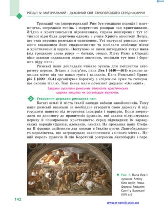 Розділ IV. Матеріальний і духовний світ Європейського Середньовіччя
142
Тривалий час імператорський Рим був столицею пороків і язич-
ництва, осередком гонінь і жорстоких розправ над християнами.
Згідно з християнським віровченням, справа поширення тут іс-
тинної віри була доручена одному з учнів Христа апостолу Петру,
що став першим римським єпископом. Усі наступні римські єпис-
копи вважалися його спадкоємцями та посідали особливе місце
в християнській церкві. Поступово за ними затвердився титул папа
(від грецького слова рараs  — батько, отець). Місту Риму в Середні
віки завжди надавалося велике значення, оскільки тут жив і  боро-
нив віру папа.
Римські папи докладали чимало зусиль для зміцнення авто-
ритету церкви. Згідно з повір’ям, папа Лев І (440—461) мужньо за-
хищав місто під час навал гунів і вандалів. Папа Римський Григо-
рій  І (590—604) організував боротьбу з епідемією чуми та голодом,
що охопив Італію. Їхні імена мали почесний додаток «Великий».
Завдяки зусиллям римських єпископів християнська
церква зміцніла як організація віруючих.
2	 Утворення держави римських пап.
Багаті землі й міста Італії завжди вабили завойовників. Тому
папи римські вважали за необхідне створити свою державу й  від-
городити папство від вторгнень іновірців і  варварів. Вони зверну-
лися по допомогу до правителів франків, які здавна підтримували
церкву й  поширювали християнство серед підвладних їм варвар-
ських народів (фризів, алеманів, саксів). На прохання папи Стефа-
на II франки здійснили два походи в  Італію проти Лангобардсько-
го королівства, що загрожувало захопленням «вічного міста». Но-
вий король франків Піпін Короткий розгромив лангобардів і  пере-
‹‹ Рис. 1. Папа Лев  I
зупиняє Аттілу
біля воріт Рима.
Фреска Рафаеля
Санті у  Ватикані
(XVI  ст.)
www.e-ranok.com.ua
 