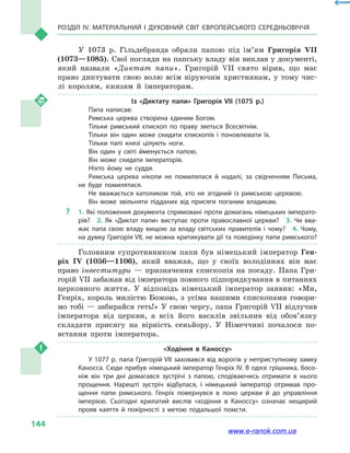 Розділ IV. Матеріальний і духовний світ Європейського Середньовіччя
144
У 1073  р. Гільдебранда обрали папою під ім’ям Григорія VII
(1073—1085). Свої погляди на папську владу він виклав у документі,
який назвали «Диктат папи». Григорій VII свято вірив, що має
право диктувати свою волю всім віруючим християнам, у  тому чис-
лі королям, князям й  імператорам.
Із «Диктату папи» Григорія VII (1075  р.)
Папа написав:
Римська церква створена єдиним Богом.
Тільки римський єпископ по праву зветься Всесвітнім.
Тільки він один може скидати єпископів і  поновлювати їх.
Тільки папі князі цілують ноги.
Він один у  світі йменується папою.
Він може скидати імператорів.
Ніхто йому не суддя.
Римська церква ніколи не помилялася й  надалі, за свідченням Письма,
не буде помилятися.
Не вважається католиком той, хто не згодний із  римською церквою.
Він може звільняти підданих від присяги поганим владикам.
?? 1. Які положення документа спрямовані проти домагань німецьких імперато­
рів?  2.  Як «Диктат папи» виступає проти православної церкви?  3.  Чи вва­
жає папа свою владу вищою за владу світських правителів і чому?  4. Чому,
на думку Григорія VII, не можна критикувати дії та поведінку папи римського?
Головним супротивником папи був німецький імператор Ген-
ріх  IV (1056—1106), який вважав, що у  своїх володіннях він має
право інвеститури  — призначення єпископів на посаду. Папа Гри-
горій VII забажав від імператора повного підпорядкування в питаннях
церковного життя. У відповідь німецький імператор заявив: «Ми,
Генріх, король милістю Божою, з  усіма нашими єпископами говори-
мо тобі — забирайся геть!» У свою чергу, папа Григорій VII відлучив
імператора від церкви, а  всіх його васалів звільнив від обо­в’яз­ку
складати присягу на вірність сеньйору. У Німеччині почалося по-
встання проти імператора.
«Ходіння в  Каноссу»
У 1077 р. папа Григорій VII заховався від ворогів у неприступному замку
Каносса. Сюди прибув німецький імператор Генріх IV. В одязі грішника, босо­
ніж він три дні домагався зустрічі з  папою, сподіваючись отримати в  нього
прощення. Нарешті зустріч відбулася, і  німецький імператор отримав про­
щення папи римського. Генріх повернувся в  лоно церкви й  до управління
імперією. Сьогодні крилатий вислів «ходіння в  Каноссу» означає нещирий
прояв каяття й  покірності з  метою подальшої помсти.
www.e-ranok.com.ua
 