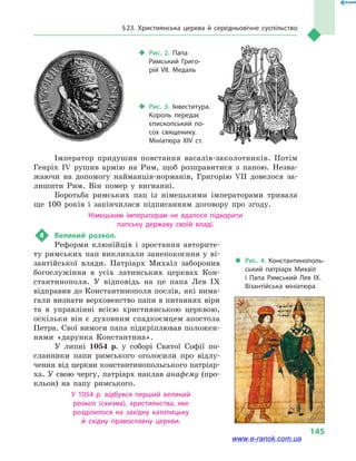 § 23. Християнська церква й  середньовічне суспільство
145
Імператор придушив повстання васалів-заколотників. Потім
Генріх IV рушив армію на Рим, щоб розправитися з  папою. Незва-
жаючи на допомогу найманців-норманів, Григорію VII довелося за-
лишити Рим. Він помер у  вигнанні.
Боротьба римських пап із німецькими імператорами тривала
ще 100 років і  закінчилася підписанням договору про згоду.
Німецьким імператорам не вдалося підкорити
папську державу своїй владі.
4	 Великий розкол.
Реформи клюнійців і  зростання авторите-
ту римських пап викликали занепокоєння у ві-
зантійської влади. Патріарх Михаїл заборонив
богослужіння в  усіх латинських церквах Кон-
стантинополя. У відповідь на це папа Лев IX
відправив до Константинополя послів, які вима-
гали визнати верховенство папи в питаннях віри
та в  управлінні всією християнською церквою,
оскільки він є  духовним спадкоємцем апостола
Петра. Свої вимоги папа підкріплював положен-
нями «дарунка Константина».
У липні 1054  р. у  соборі Святої Софії по-
сланники папи римського оголосили про відлу-
чення від церкви константинопольського патріар-
ха. У свою чергу, патріарх наклав анафему (про-
кльон) на папу римського.
У 1054  р. відбувся перший великий
розкол  (схизма), християнства, яке
розділилося на західну католицьку
й  східну православну церкви.
‹‹ Рис. 3. Інвеститура.
Король передає
єпископський по­
сох священику.
Мініатюра XIV ст.
‹‹ Рис. 2. Папа
Римський Григо­
рій VII. Медаль
‹‹ Рис. 4. Константинополь­
ський патріарх Михаїл
і  Папа Римський Лев IX.
Візантійська мініатюра
www.e-ranok.com.ua
 