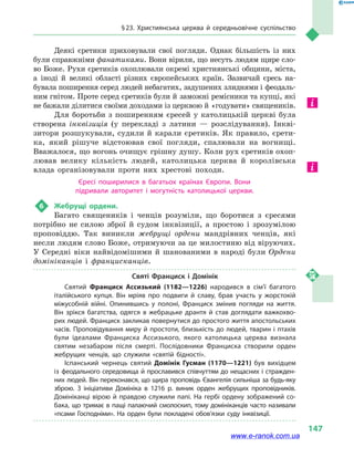 § 23. Християнська церква й  середньовічне суспільство
147
Деякі єретики приховували свої погляди. Однак більшість із них
були справжніми фанатиками. Вони вірили, що несуть людям щире сло-
во Боже. Рухи єретиків охоплювали окремі християнські общини, міста,
а  іноді й  великі області різних європейських країн. Зазвичай єресь на-
бувала поширення серед людей небагатих, задушених злиднями і феодаль-
ним гнітом. Проте серед єретиків були й заможні ремісники та купці, які
не бажали ділитися своїми доходами із церквою й «годувати» священиків.
Для боротьби з  поширенням єресей у  католицькій церкві була
створена інквізиція (у  перекладі з  латини  — розслідування). Інкві-
зитори розшукували, судили й  карали єретиків. Як правило, єрети-
ка, який рішуче відстоював свої погляди, спалювали на вогнищі.
Вважалося, що вогонь очищує грішну душу. Коли рух єретиків охоп­
лював велику кількість людей, католицька церква й  королівська
влада організовували проти них хрестові походи.
Єресі поширилися в  багатьох країнах Європи. Вони
підривали авторитет і  могутність католицької церкви.
6	 Жебрущі ордени.
Багато священиків і  ченців розуміли, що боротися з  єресями
потрібно не силою зброї й  судом інквізиції, а  простою і  зрозумілою
проповіддю. Так виникли жебрущі ордени мандрівних ченців, які
несли людям слово Боже, отримуючи за це милостиню від віруючих.
У Середні віки найвідомішими й  шанованими в  народі були Ордени
домініканців і  францисканців.
Святі Франциск і  Домінік
Святий Франциск Ассизький (1182—1226) народився в  сім’ї багатого
італійського купця. Він мріяв про подвиги й  славу, брав участь у  жорстокій
міжусобній війні. Опинившись у  полоні, Франциск змінив погляди на життя.
Він зрікся багатства, одягся в  жебрацьке дрантя й  став доглядати важкохво­
рих людей. Франциск закликав повернутися до простого життя апостольських
часів. Проповідування миру й простоти, близькість до людей, тварин і птахів
були ідеалами Франциска Ассизького, якого католицька церква визнала
святим незабаром після смерті. Послідовники Франциска створили орден
жебрущих ченців, що служили «святій бідності».
Іспанський чернець святий Домінік Гусман (1170—1221) був вихідцем
із феодального середовища й прославився співчуттям до нещасних і стражден­
них людей. Він переконався, що щира проповідь Євангелія сильніша за будь-яку
зброю. З ініціативи Домініка в  1216  р. виник орден жебрущих проповідників.
Домініканці вірою й правдою служили папі. На гербі ордену зображений со­
бака, що тримає в пащі палаючий смолоскип, тому домініканців часто називали
«псами Господніми». На орден були покладені обов’язки суду інквізиції.
www.e-ranok.com.ua
 