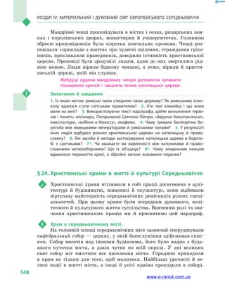 Розділ IV. Матеріальний і духовний світ Європейського Середньовіччя
148
Мандрівні ченці проповідували в містах і селах, рицарських зам-
ках і  королівських дворах, монастирях й  університетах. Головною
зброєю проповідників була коротка повчальна промова. Ченці роз-
повідали «приклади з життя» про чудесні зцілення, страждання гріш-
ників, прославляли праведників, доводили істинність християнської
церкви. Проповіді були зрозумілі людям, адже до них зверталися рід-
ною мовою. Люди вірили бідному ченцеві, а  отже, вірили й  христи-
янській церкві, якій він служив.
Жебрущі ордени мандрівних ченців допомогли зупинити
поширення єресей і  зміцнити вплив католицької церкви.
Запитання й  завдання
1.  Із якою метою римські папи створили свою державу? Як римському єпис­
копу вдалося стати світським правителем?  2.  Хто такі клюнійці і  що вони
мали на меті?  3. Використовуючи текст параграфа, дайте визначення термі­
нів і понять: місіонери, Патримоній Святого Петра, «дарунок Константина»,
інвеститура, «ходіння в  Каноссу», анафема.  4.  Чому тривала багаторічна бо­
ротьба між німецькими імператорами й римськими папами?  5. У результаті
яких подій відбувся розкол християнської церкви на католицьку й  право­
славну?  6.  Які засоби й  методи застосовувала католицька церква в  бороть­
бі з  єретиками?  7*.  Чи вважаєте ви відмінності між католиками й  право­
славними непереборними? Що їх об’єднує?  8*.  Чому злиденним ченцям
вдавалося перемогти єресі, а  збройні загони зазнавали поразки?
§ 24.	Християнські храми в  житті й культурі Середньовіччя
	 Християнські храми втілювали в  собі кращі досягнення в  архі-
тектурі й  будівництві, живописі й  скульптурі, вони відбивали
віртуозну майстерність середньовічних ремісників різних спеці-
альностей. При цьому храми були осередком духовного, полі-
тичного й культурного життя суспільства. Вивченню ролі та зна-
чення християнських храмів ми й  присвятимо цей параграф.
1	 Храм у  середньовічному місті.
На головній площі середньовічних міст зазвичай споруджували
кафедральний собор — церкву, у якій богослужіння здійснював єпис-
коп. Собор височів над іншими будівлями, його було видно з  будь-
якого куточка міста, а  дзвін чутно по всій окрузі. У дні великих
свят собор міг вмістити все населення міста. Городяни приходили
в  храм не тільки для того, щоб молитися. Найбільш урочисті й  ве-
ликі події в  житті міста, а  іноді й  усієї країни проходили в  соборі.
www.e-ranok.com.ua
 