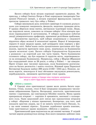 § 24. Християнські храми в  житті й культурі Середньовіччя
149
Багато соборів були місцем коронації правителів держав. На-
приклад, у соборі Святого Петра в Римі коронували імператорів Свя-
щенної Римської імперії, а  місцем коронації французьких королів
протягом тривалого часу був собор у  Реймсі.
Собори виконували роль почесного цвинтаря й служили усипаль-
нями для померлих священиків, феодалів, видатних громадян міста.
У храмах зберігали мощі святих, виставляли чудотворні ікони. Люди,
що порушили закон, ховалися за стінами соборів і біля вівтарів про-
сили справедливості й  заступництва. У соборах проходили публічні
лекції університетських професорів, присвячені релігійним проблемам.
Духовенство прагнуло, щоб собори укорінювали у  свідомості
віруючого образ великої й  непохитної церкви. Королі й  імператори,
герцоги й  князі зводили храми, щоб затвердити свою перевагу у  фео-
дальному світі. Зобов’язана своїм процвітанням зростанню міст бур-
жуазія, прагнучи врятувати свою душу, жертвувала на будівництво
храмів величезні суми. Багато соборів Середньовіччя будувалися
з  розмахом і  за короткий для тих часів термін. Часто будівництво
головного собору, що був окрасою й  гордістю міста, перетворювало-
ся на всенародне будівництво. Наприклад, собор у Шартрі (Франція)
був споруджений лише за 26 років, а собор у Реймсі — ще швидше.
Проте історія знає численні приклади, коли будівництво розтягува-
лося на багато десятиліть і навіть століття. Відомий храм Паризької
Богоматері будували майже 200 років (1163—1345 рр.). Пожежі, на-
вали ворогів, землетруси й  інші обставини змушували ремонтувати,
перебудовувати, змінювати архітектурні стилі храмів.
Християнські храми в  Середні віки посідали центральне
місце в  житті будь-якого європейського міста.
2	 «Біблія у камені».
У Середні віки християнські храми мали досить багате оздо-
блення. Стіни, колони, стелі й бані ізсередини покривалися числен-
ними зображеннями Христа, Богородиці, апостолів, християнських
святих і картинами, що ілюстрували біблійні сюжети. Вікна храмів
прикрашали вітражі  — картини й орнаменти, виконані з кольоро-
вого скла. Один церковний діяч писав про призначення вітражів
у  соборі: «Картини у вікнах призначені, безперечно, для того, щоб
показати простим людям, що ті не вміють читати Святе Письмо, те,
у що вони повинні вірити». Художнє оздоблення храмів пояснює,
чому християнські храми називають «Біблією у  камені».
Християнський храм поділяється на дві основні частини. У східній
частині церкви розміщується вівтар, біля якого священик здійснює свою
www.e-ranok.com.ua
 